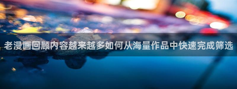 漫画免费看网页地址:老漫画回顾内容越来越多如何从海量作品中快速完成筛选